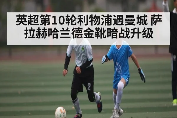英超第10轮利物浦遇曼城 萨拉赫哈兰德金靴暗战升级